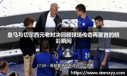 皇马与切尔西元老对决回顾球场传奇再聚首的精彩瞬间